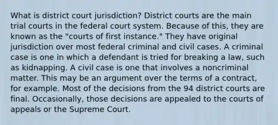 What is district court jurisdiction? District courts are the main trial courts in the federal court system. Because of this, they are known as the "courts of first instance." They have original jurisdiction over most federal criminal and civil cases. A criminal case is one in which a defendant is tried for breaking a law, such as kidnapping. A civil case is one that involves a noncriminal matter. This may be an argument over the terms of a contract, for example. Most of the decisions from the 94 district courts are final. Occasionally, those decisions are appealed to the courts of appeals or the Supreme Court.