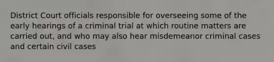 District Court officials responsible for overseeing some of the early hearings of a criminal trial at which routine matters are carried out, and who may also hear misdemeanor criminal cases and certain civil cases