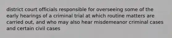 district court officials responsible for overseeing some of the early hearings of a criminal trial at which routine matters are carried out, and who may also hear misdemeanor criminal cases and certain civil cases