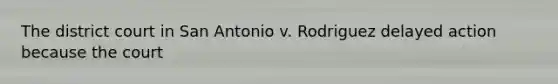 The district court in San Antonio v. Rodriguez delayed action because the court