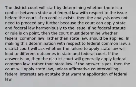 The district court will start by determining whether there is a conflict between state and federal law with respect to the issue before the court. If no conflict exists, then the analysis does not need to proceed any further because the court can apply state and federal law harmoniously to the issue. If no federal statute or rule is on point, then the court must determine whether federal common law, rather than state law, should be applied. In making this determination with respect to federal common law, a district court will ask whether the failure to apply state law will lead to different outcomes in state and federal court. If the answer is no, then the district court will generally apply federal common law, rather than state law. If the answer is yes, then the court will apply state law, unless affirmative countervailing federal interests are at stake that warrant application of federal law.