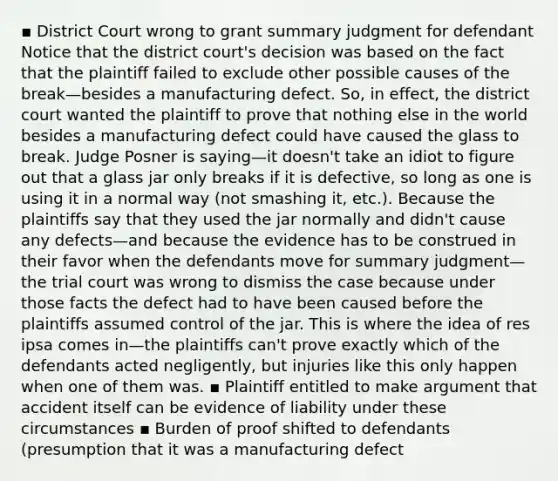 ▪ District Court wrong to grant summary judgment for defendant Notice that the district court's decision was based on the fact that the plaintiff failed to exclude other possible causes of the break—besides a manufacturing defect. So, in effect, the district court wanted the plaintiff to prove that nothing else in the world besides a manufacturing defect could have caused the glass to break. Judge Posner is saying—it doesn't take an idiot to figure out that a glass jar only breaks if it is defective, so long as one is using it in a normal way (not smashing it, etc.). Because the plaintiffs say that they used the jar normally and didn't cause any defects—and because the evidence has to be construed in their favor when the defendants move for summary judgment—the trial court was wrong to dismiss the case because under those facts the defect had to have been caused before the plaintiffs assumed control of the jar. This is where the idea of res ipsa comes in—the plaintiffs can't prove exactly which of the defendants acted negligently, but injuries like this only happen when one of them was. ▪ Plaintiff entitled to make argument that accident itself can be evidence of liability under these circumstances ▪ Burden of proof shifted to defendants (presumption that it was a manufacturing defect