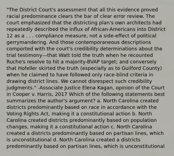 "The District Court's assessment that all this evidence proved racial predominance clears the bar of clear error review. The court emphasized that the districting plan's own architects had repeatedly described the influx of African-Americans into District 12 as a . . . compliance measure, not a side-effect of political gerrymandering. And those contemporaneous descriptions comported with the court's credibility determinations about the trial testimony—that Watt told the truth when he recounted Rucho's resolve to hit a majority-BVAP target; and conversely that Hofeller skirted the truth (especially as to Guilford County) when he claimed to have followed only race-blind criteria in drawing district lines. We cannot disrespect such credibility judgments." -Associate Justice Elena Kagan, opinion of the Court in Cooper v. Harris, 2017 Which of the following statements best summarizes the author's argument? a. North Carolina created districts predominantly based on race in accordance with the Voting Rights Act, making it a constitutional action b. North Carolina created districts predominantly based on population changes, making it a constitutional action c. North Carolina created a districts predominantly based on partisan lines, which is unconstitutional d. North Carolina created a districts predominantly based on partisan lines, which is unconstitutional