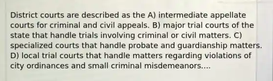 District courts are described as the A) intermediate appellate courts for criminal and civil appeals. B) major trial courts of the state that handle trials involving criminal or civil matters. C) specialized courts that handle probate and guardianship matters. D) local trial courts that handle matters regarding violations of city ordinances and small criminal misdemeanors....