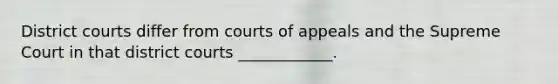 District courts differ from courts of appeals and the Supreme Court in that district courts ____________.