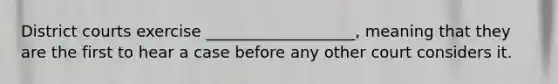 District courts exercise ___________________, meaning that they are the first to hear a case before any other court considers it.