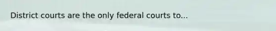 District courts are the only federal courts to...