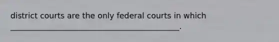 district courts are the only federal courts in which ___________________________________________.