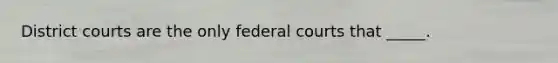 District courts are the only federal courts that _____.