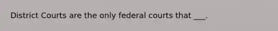 District Courts are the only federal courts that ___.