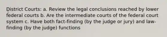 District Courts: a. Review the legal conclusions reached by lower federal courts b. Are the intermediate courts of the federal court system c. Have both fact-finding (by the judge or jury) and law-finding (by the judge) functions