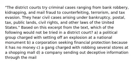 "The district courts try criminal cases ranging from bank robbery, kidnapping, and mail fraud to counterfeiting, terrorism, and tax evasion. They hear civil cases arising under bankruptcy, postal, tax, public lands, civil rights, and other laws of the United States." Based on this excerpt from the text, which of the following would not be tried in a district court? a) a political group charged with setting off an explosion at a national monument b) a corporation seeking financial protection because it has no money c) a gang charged with robbing several stores at a shopping mall d) a company sending out deceptive information through the mail