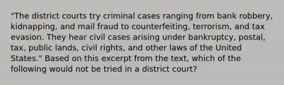 "The district courts try criminal cases ranging from bank robbery, kidnapping, and mail fraud to counterfeiting, terrorism, and tax evasion. They hear civil cases arising under bankruptcy, postal, tax, public lands, civil rights, and other laws of the United States." Based on this excerpt from the text, which of the following would not be tried in a district court?