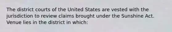 The district courts of the United States are vested with the jurisdiction to review claims brought under the Sunshine Act. Venue lies in the district in which: