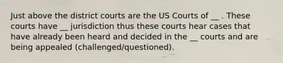 Just above the district courts are the US Courts of __ . These courts have __ jurisdiction thus these courts hear cases that have already been heard and decided in the __ courts and are being appealed (challenged/questioned).