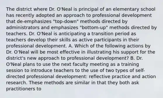 The district where Dr. O'Neal is principal of an elementary school has recently adopted an approach to professional development that de-emphasizes "top-down" methods directed by administrators and emphasizes "bottom-up" methods directed by teachers. Dr. O'Neal is anticipating a transition period as teachers develop their skills as active participants in their professional development. A. Which of the following actions by Dr. O'Neal will be most effective in illustrating his support for the district's new approach to professional development? B. Dr. O'Neal plans to use the next faculty meeting as a training session to introduce teachers to the use of two types of self-directed professional development: reflective practice and action research. These methods are similar in that they both ask practitioners to