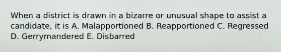 When a district is drawn in a bizarre or unusual shape to assist a candidate, it is A. Malapportioned B. Reapportioned C. Regressed D. Gerrymandered E. Disbarred