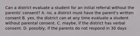 Can a district evaluate a student for an initial referral without the parents' consent? A. no, a district must have the parent's written consent B. yes, the district can at any time evaluate a student without parental consent. C. maybe, if the district has verbal consent. D. possibly, if the parents do not respond in 30 days