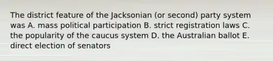 The district feature of the Jacksonian (or second) party system was A. mass political participation B. strict registration laws C. the popularity of the caucus system D. the Australian ballot E. direct election of senators