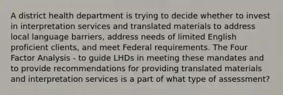 A district health department is trying to decide whether to invest in interpretation services and translated materials to address local language barriers, address needs of limited English proficient clients, and meet Federal requirements. The Four Factor Analysis - to guide LHDs in meeting these mandates and to provide recommendations for providing translated materials and interpretation services is a part of what type of assessment?