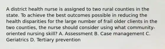 A district health nurse is assigned to two rural counties in the state. To achieve the best outcomes possible in reducing the health disparities for the large number of frail older clients in the two counties, the nurse should consider using what community-oriented nursing skill? A. Assessment B. Case management C. Geriatrics D. Tertiary prevention