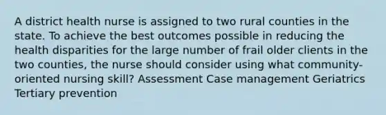 A district health nurse is assigned to two rural counties in the state. To achieve the best outcomes possible in reducing the health disparities for the large number of frail older clients in the two counties, the nurse should consider using what community-oriented nursing skill? Assessment Case management Geriatrics Tertiary prevention