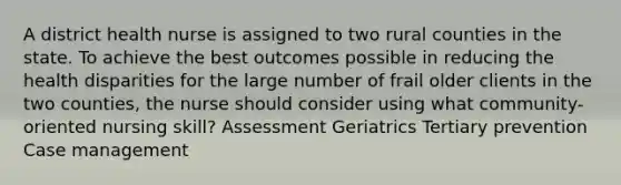 A district health nurse is assigned to two rural counties in the state. To achieve the best outcomes possible in reducing the health disparities for the large number of frail older clients in the two counties, the nurse should consider using what community-oriented nursing skill? Assessment Geriatrics Tertiary prevention Case management