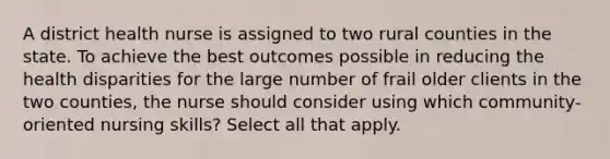 A district health nurse is assigned to two rural counties in the state. To achieve the best outcomes possible in reducing the health disparities for the large number of frail older clients in the two counties, the nurse should consider using which community-oriented nursing skills? Select all that apply.