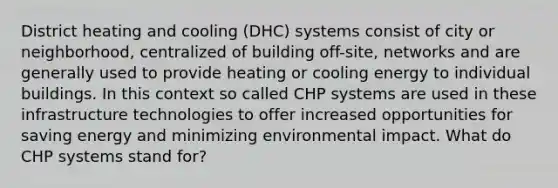 District heating and cooling (DHC) systems consist of city or neighborhood, centralized of building off-site, networks and are generally used to provide heating or cooling energy to individual buildings. In this context so called CHP systems are used in these infrastructure technologies to offer increased opportunities for saving energy and minimizing environmental impact. What do CHP systems stand for?