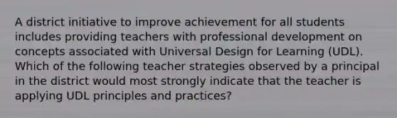 A district initiative to improve achievement for all students includes providing teachers with professional development on concepts associated with Universal Design for Learning (UDL). Which of the following teacher strategies observed by a principal in the district would most strongly indicate that the teacher is applying UDL principles and practices?