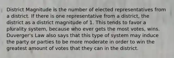 District Magnitude is the number of elected representatives from a district. If there is one representative from a district, the district as a district magnitude of 1. This tends to favor a plurality system, because who ever gets the most votes, wins. Duverger's Law also says that this type of system may induce the party or parties to be more moderate in order to win the greatest amount of votes that they can in the district.