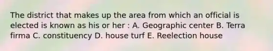 The district that makes up the area from which an official is elected is known as his or her : A. Geographic center B. Terra firma C. constituency D. house turf E. Reelection house