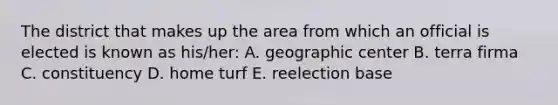 The district that makes up the area from which an official is elected is known as his/her: A. geographic center B. terra firma C. constituency D. home turf E. reelection base