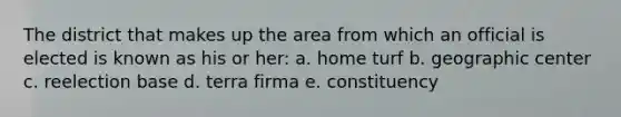 The district that makes up the area from which an official is elected is known as his or her: a. home turf b. geographic center c. reelection base d. terra firma e. constituency