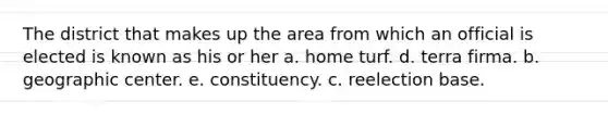 The district that makes up the area from which an official is elected is known as his or her a. home turf. d. terra firma. b. geographic center. e. constituency. c. reelection base.