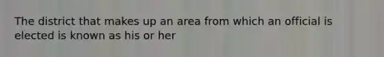 The district that makes up an area from which an official is elected is known as his or her