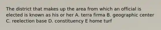 The district that makes up the area from which an official is elected is known as his or her A. terra firma B. geographic center C. reelection base D. constituency E home turf