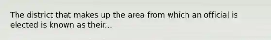 The district that makes up the area from which an official is elected is known as their...