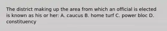 The district making up the area from which an official is elected is known as his or her: A. caucus B. home turf C. power bloc D. constituency