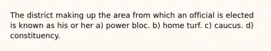 The district making up the area from which an official is elected is known as his or her a) power bloc. b) home turf. c) caucus. d) constituency.