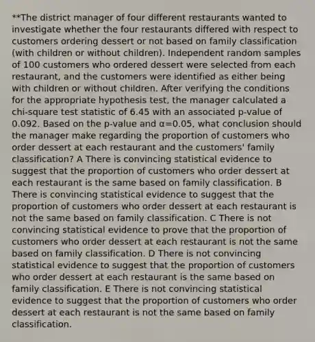 **The district manager of four different restaurants wanted to investigate whether the four restaurants differed with respect to customers ordering dessert or not based on family classification (with children or without children). Independent random samples of 100 customers who ordered dessert were selected from each restaurant, and the customers were identified as either being with children or without children. After verifying the conditions for the appropriate hypothesis test, the manager calculated a chi-square test statistic of 6.45 with an associated p-value of 0.092. Based on the p-value and α=0.05, what conclusion should the manager make regarding the proportion of customers who order dessert at each restaurant and the customers' family classification? A There is convincing statistical evidence to suggest that the proportion of customers who order dessert at each restaurant is the same based on family classification. B There is convincing statistical evidence to suggest that the proportion of customers who order dessert at each restaurant is not the same based on family classification. C There is not convincing statistical evidence to prove that the proportion of customers who order dessert at each restaurant is not the same based on family classification. D There is not convincing statistical evidence to suggest that the proportion of customers who order dessert at each restaurant is the same based on family classification. E There is not convincing statistical evidence to suggest that the proportion of customers who order dessert at each restaurant is not the same based on family classification.