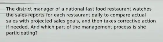 The district manager of a national fast food restaurant watches the sales reports for each restaurant daily to compare actual sales with projected sales goals, and then takes corrective action if needed. And which part of the management process is she participating?