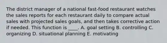 The district manager of a national fast-food restaurant watches the sales reports for each restaurant daily to compare actual sales with projected sales goals, and then takes corrective action if needed. This function is ____. A. goal setting B. controlling C. organizing D. situational planning E. motivating