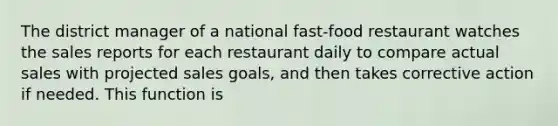 The district manager of a national fast-food restaurant watches the sales reports for each restaurant daily to compare actual sales with projected sales goals, and then takes corrective action if needed. This function is