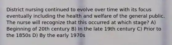 District nursing continued to evolve over time with its focus eventually including the health and welfare of the general public. The nurse will recognize that this occurred at which stage? A) Beginning of 20th century B) In the late 19th century C) Prior to the 1850s D) By the early 1970s