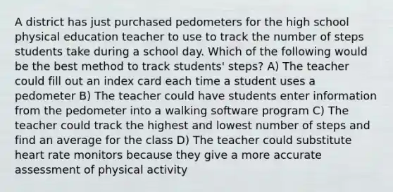 A district has just purchased pedometers for the high school physical education teacher to use to track the number of steps students take during a school day. Which of the following would be the best method to track students' steps? A) The teacher could fill out an index card each time a student uses a pedometer B) The teacher could have students enter information from the pedometer into a walking software program C) The teacher could track the highest and lowest number of steps and find an average for the class D) The teacher could substitute heart rate monitors because they give a more accurate assessment of physical activity