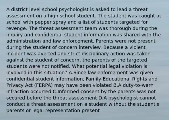 A district-level school psychologist is asked to lead a threat assessment on a high school student. The student was caught at school with pepper spray and a list of students targeted for revenge. The threat assessment team was thorough during the inquiry and confidential student information was shared with the administration and law enforcement. Parents were not present during the student of concern interview. Because a violent incident was averted and strict disciplinary action was taken against the student of concern, the parents of the targeted students were not notified. What potential legal violation is involved in this situation? A.Since law enforcement was given confidential student information, Family Educational Rights and Privacy Act (FERPA) may have been violated B.A duty-to-warn infraction occurred C.Informed consent by the parents was not secured before the threat assessment D.A psychologist cannot conduct a threat assessment on a student without the student's parents or legal representation present