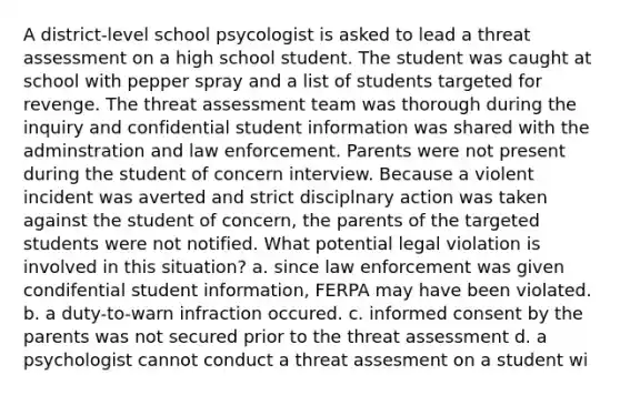 A district-level school psycologist is asked to lead a threat assessment on a high school student. The student was caught at school with pepper spray and a list of students targeted for revenge. The threat assessment team was thorough during the inquiry and confidential student information was shared with the adminstration and law enforcement. Parents were not present during the student of concern interview. Because a violent incident was averted and strict disciplnary action was taken against the student of concern, the parents of the targeted students were not notified. What potential legal violation is involved in this situation? a. since law enforcement was given condifential student information, FERPA may have been violated. b. a duty-to-warn infraction occured. c. informed consent by the parents was not secured prior to the threat assessment d. a psychologist cannot conduct a threat assesment on a student wi