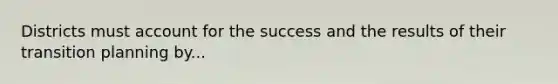 Districts must account for the success and the results of their transition planning by...