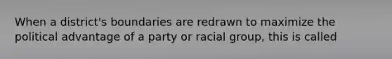 When a district's boundaries are redrawn to maximize the political advantage of a party or racial group, this is called